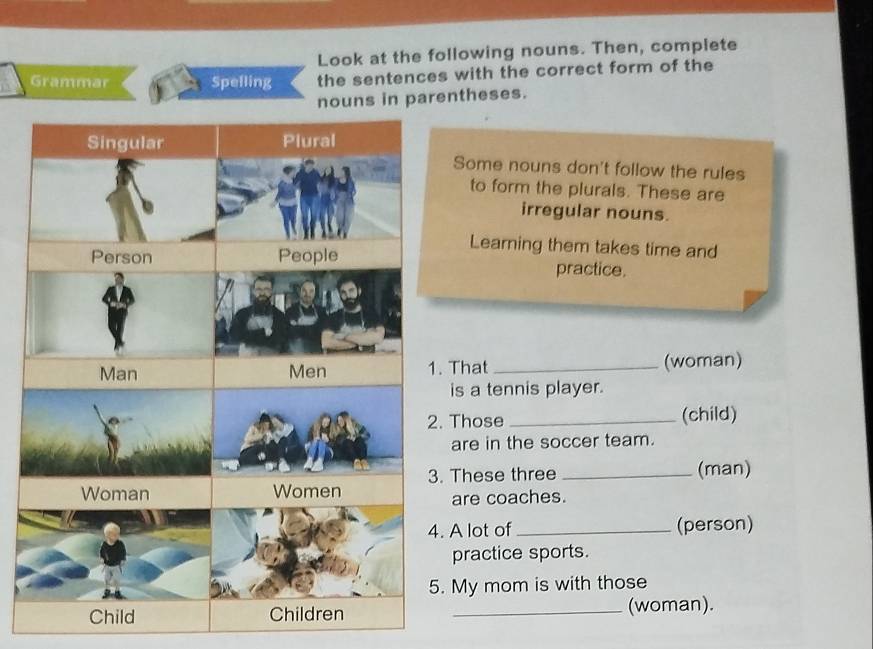 Look at the following nouns. Then, complete 
Grammar Spelling the sentences with the correct form of the 
nouns in parentheses. 
Some nouns don't follow the rules 
to form the plurals. These are 
irregular nouns. 
Learning them takes time and 
practice. 
That _(woman) 
is a tennis player. 
Those _(child) 
are in the soccer team. 
These three _(man) 
are coaches. 
. A lot of _(person) 
practice sports. 
. My mom is with those 
_(woman).