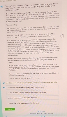 ng to aus Inend Ru
? “Aryway," Jonas paimed out, "have you ever ance knows of anyone--I mean
realhs k own for wre. sher sot juo heant a story about it-who joined
"No." Anher adinatted reluctant's. "Wat you can. It saye so in the ruler. If you
don't fit in, you can apply for thewhere and be releaed. Ma  mo ther sa tha 
mace. Whost ten years asn, somwne applint and was come the neot day." The
he clucded. "She sold thie that because I was sriving her trazy. She chneares ed
to aonly for Chun here ."
` she vat joking . ''
"I know. But it was true, whut she said that some one did that  o 
thas at was sally se. Here tolay and gone tomsorron. Merer seh S011 S 5
en a Core nony of Moleaca.
Jowan crupped. It didn't wory him. How could sumeone not lt a? The
cotmunds wan to ineticutossty ardesed, the cloices sa canstgsly
Even the Maarking of Spouses me gives suck weighty camuderation shat
se man mar an whift who soohed to receive a teouse warde memto of eyer The factors 
odtion wean be fore a March  was approved and annoe ered . A emerice Mevel tneligence, ared interests-had to corteurend and to 
era l perte cty, Josin s mother fo
farher but his fanhr had a calrer disposition. key balanced each other The samples, had higher intelligesce than his ored by the Conmistes of Elden
Mach, whe' lke all Marches had been me
for three years beferethey rould apply for chiloren, Sad slways been a
1wocerohd c.
Uke the Matching of Spouses and the Naining and Placeness of newchildren
ilden  the Assi anencs were scune liutls thoushs thrrech by the Cartvrittee m
He wars certain that his issignnetet whatne it nait to be a                  
wuld be the rgls sne for them. He only wished that she me
tam det mad condede. that the audence viould recrter the Anditorium, and the suspense
rnse he vard the doors. As if e ever to his unsriskes rish, the sanal caree and the crowd benes to
on L a cery. Te Jner Cose on P0 Bo mnt d   
 1 W te tod the authod  (T 00F  wshy tret ne tar cufot s  s oon hemween Ion e ad Bch er
o sh ow  that nenole nemly showse to leave the corer ru r  
Bà khảos That hột everyone looks harwan là thái hssigemans
                                                      
to shous than Arser is a sucigintire fin nd to Sonass
Suome Mou rou
Mey ne  lop rea chy yer ? Th ar s eiar h or p