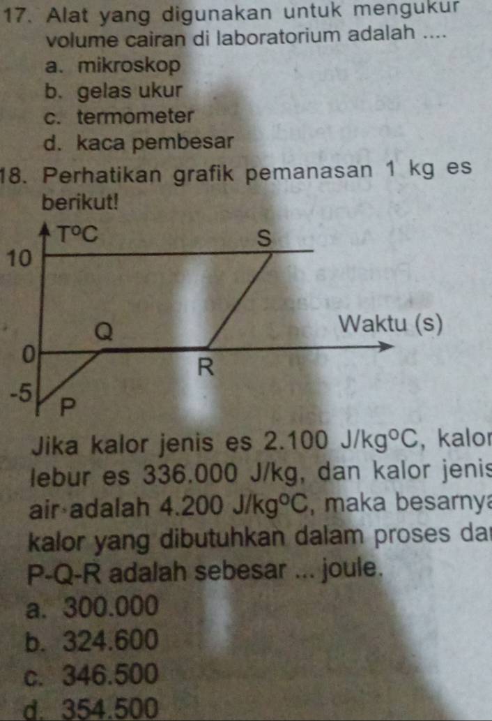 Alat yang digunakan untuk mengukur
volume cairan di laboratorium adalah ....
a. mikroskop
b. gelas ukur
c. termometer
d. kaca pembesar
18. Perhatikan grafik pemanasan 1 kg es
berikut!
Jika kalor jenis es 2. 100J/kg°C , kalor
lebur es 336.000 J/kg, dan kalor jenis
air adalah 4.200J/kg°C , maka besarny
kalor yang dibutuhkan dalam proses dar
P-Q-R adalah sebesar ... joule.
a. 300.000
b. 324.600
c. 346.500
d. 354.500