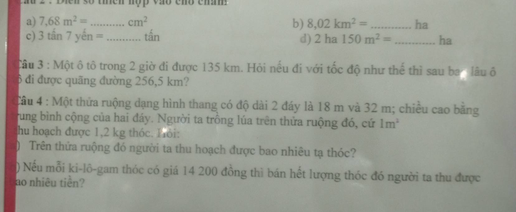 au 2 . Dien số theh nộp vào chó cham 
a) 7,68m^2= _  cm^2 b) 8,02km^2= _  ha
c) 3tan 7yhat en= _  tấn
d) 2ha150m^2= _ha 
Câu 3 : Một ô tô trong 2 giờ đi được 135 km. Hỏi nếu đi với tốc độ như thế thì sau ba n lâu ô
6 đi được quãng đường 256,5 km? 
Cầu 4 : Một thửa ruộng dạng hình thang có độ dài 2 đáy là 18 m và 32 m; chiều cao băng 
rung bình cộng của hai đáy. Người ta trồng lúa trên thửa ruộng đó, cứ 1m^2
hu hoạch được 1,2 kg thóc. Hỏi: 
) Trên thứa ruộng đó người ta thu hoạch được bao nhiêu tạ thóc? 
) Nếu mỗi ki-lô-gam thóc có giá 14 200 đồng thì bán hết lượng thóc đó người ta thu được 
ao nhiêu tiền?