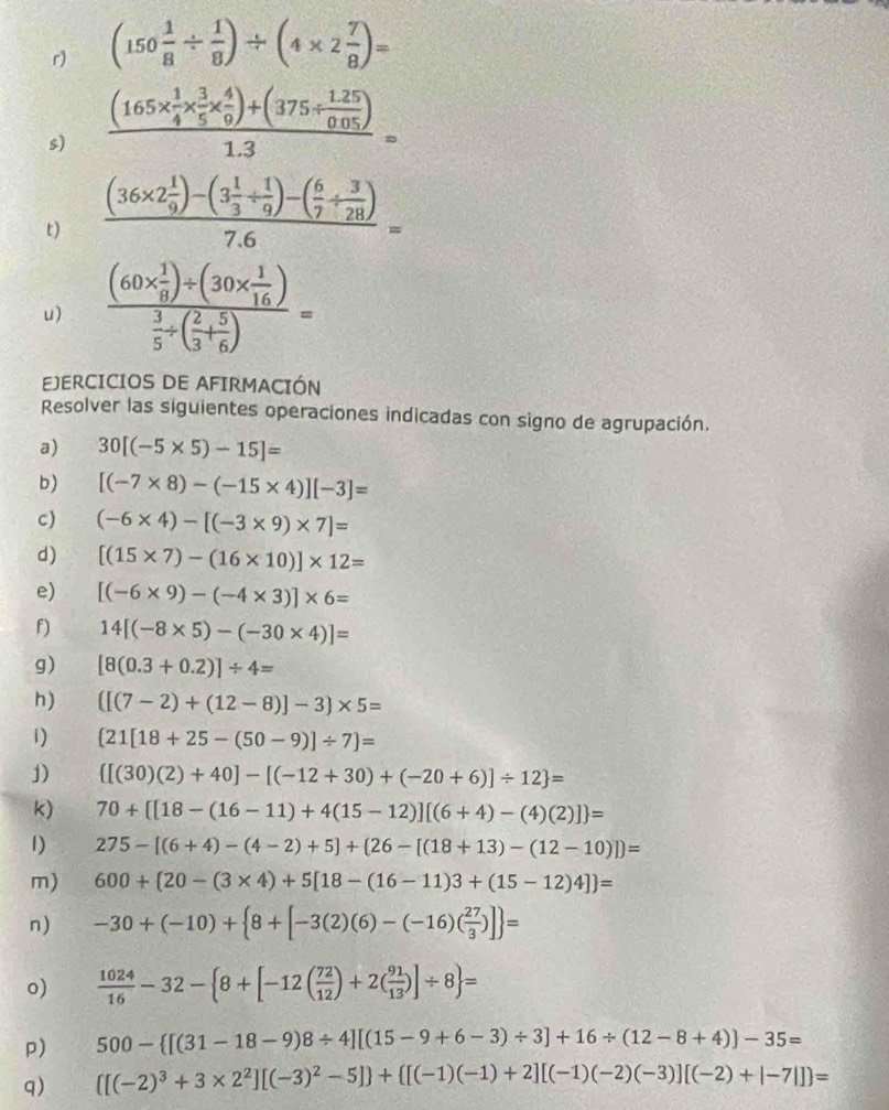 (150 1/8 /  1/8 )/ (4* 2 7/8 )=
s) frac (165*  1/4 *  3/5 *  4/9 )+(375/  (1.25)/0.05 )1.3=
t) frac (36* 2 1/9 )-(3 1/3 /  1/9 )-( 6/7 /  3/28 )7.6=
u) frac (60*  1/8 )/ (30*  1/16 ) 3/5 / ( 2/3 + 5/6 )=
EJERCICIOS DE AFIRMACIÓN
Resolver las siguientes operaciones indicadas con signo de agrupación.
a) 30[(-5* 5)-15]=
b) [(-7* 8)-(-15* 4)][-3]=
c) (-6* 4)-[(-3* 9)* 7]=
d) [(15* 7)-(16* 10)]* 12=
e) [(-6* 9)-(-4* 3)]* 6=
f) 14[(-8* 5)-(-30* 4)]=
g) [8(0.3+0.2)]/ 4=
h) ([(7-2)+(12-8)]-3)* 5=
1)  21[18+25-(50-9)]/ 7 =
J)  [(30)(2)+40]-[(-12+30)+(-20+6)]/ 12 =
k) 70+ [18-(16-11)+4(15-12)][(6+4)-(4)(2)] =
1) 275-[(6+4)-(4-2)+5]+(26-[(18+13)-(12-10)])=
m) 600+ 20-(3* 4)+5[18-(16-11)3+(15-12)4] =
n) -30+(-10)+ 8+[-3(2)(6)-(-16)( 27/3 )] =
o)  1024/16 -32- 8+[-12( 72/12 )+2( 91/13 )]/ 8 =
p) 500- [(31-18-9)8/ 4][(15-9+6-3)/ 3]+16/ (12-8+4)]-35=
q)  [(-2)^3+3* 2^2][(-3)^2-5] + [(-1)(-1)+2][(-1)(-2)(-3)][(-2)+|-7|] =