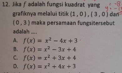 Jika fadalah fungsi kuadrat yang
grafiknya melalui titik (1,0),(3,0) dan
(0,3) maka persamaan fungsitersebut
adalah ....
A. f(x)=x^2-4x+3
B. f(x)=x^2-3x+4
C. f(x)=x^2+3x+4
D. f(x)=x^2+4x+3