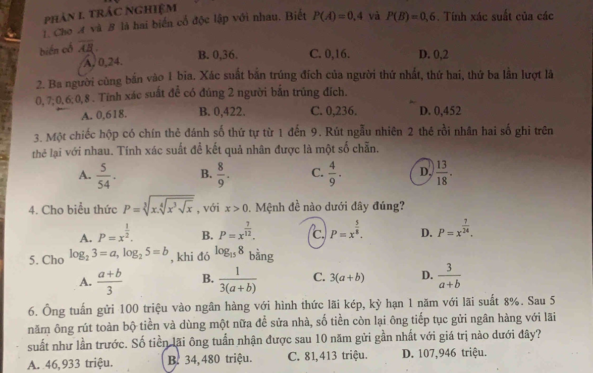 phản 1 trác Nghiệm
1. Cho A và B là hai biến cổ độc lập với nhau. Biết P(A)=0,4 và P(B)=0,6. Tính xác suất của các
biến cổ overline AB.
A,0,24.
B. 0,36. C. 0,16. D. 0,2
2. Ba người cùng bắn vào 1 bia. Xác suất bắn trúng đích của người thứ nhất, thứ hai, thứ ba lần lượt là
0,7;0,6;0,8 . Tính xác suất đề có đúng 2 người bản trúng đích.
A. 0,618. B. 0,422. C. 0,236. D. 0,452
3. Một chiếc hộp có chín thẻ đánh số thứ tự từ 1 đến 9. Rút ngẫu nhiên 2 thê rồi nhân hai số ghi trên
thẻ lại với nhau. Tính xác suất để kết quả nhân được là một số chẵn.
A.  5/54 .  8/9 .  4/9 .  13/18 .
B.
C.
D,
4. Cho biểu thức P=sqrt[3](x.sqrt [4]x^3sqrt x) , với x>0. Mệnh đề nào dưới đây đúng?
A. P=x^(frac 1)2.
B. P=x^(frac 7)12. (c. P=x^(frac 5)8. P=x^(frac 7)24.
D.
5. Cho log _23=a,log _25=b , khi đó log _158 bằng
B.
A.  (a+b)/3   1/3(a+b) 
C. 3(a+b) D.  3/a+b 
6. Ông tuấn gửi 100 triệu vào ngân hàng với hình thức lãi kép, kỳ hạn 1 năm với lãi suất 8%. Sau 5
năm ông rút toàn bộ tiền và dùng một nữa để sửa nhà, số tiền còn lại ông tiếp tục gửi ngân hàng với lãi
suất như lần trước. Số tiền lãi ông tuần nhận được sau 10 năm gửi gần nhất với giá trị nào dưới đây?
A. 46,933 triệu. B. 34,480 triệu. C. 81,413 triệu. D. 107,946 triệu.