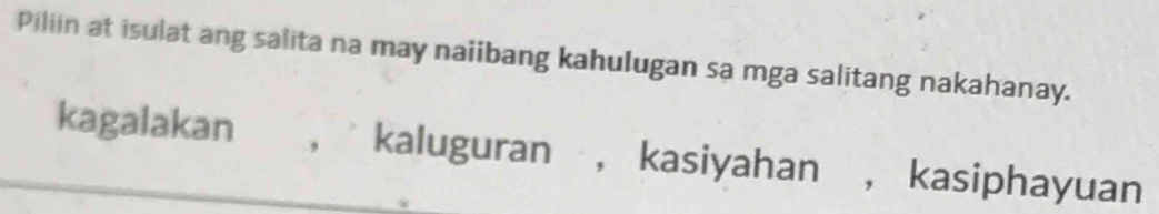 Piliin at isulat ang salita na may naiibang kahulugan sa mga salitang nakahanay.
kagalakan , kaluguran , kasiyahan , kasiphayuan