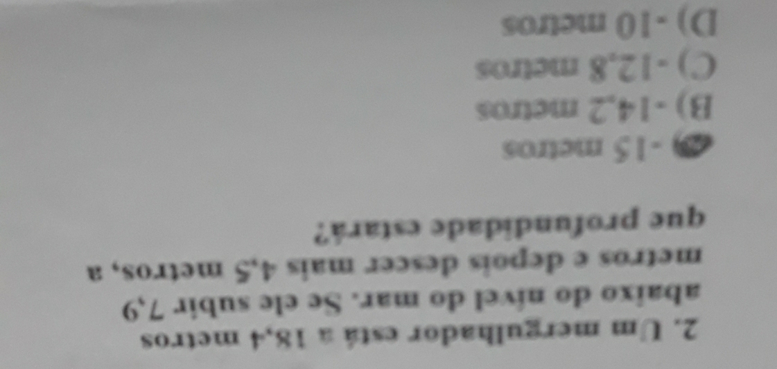 Um mergulhador está a 18,4 metros
abaixo do nível do mar. Se ele subir 7,9
metros e depois descer mais 4,5 metros, a
que profundidade estará?
2 -15 metros
B) -14,2 metros
C) -12,8 metros
D) -10 metros