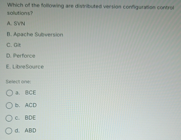 Which of the following are distributed version configuration control
solutions?
A. SVN
B. Apache Subversion
C. Git
D. Perforce
E. LibreSource
Select one:
a. BCE
b. ACD
c. BDE
d. ABD