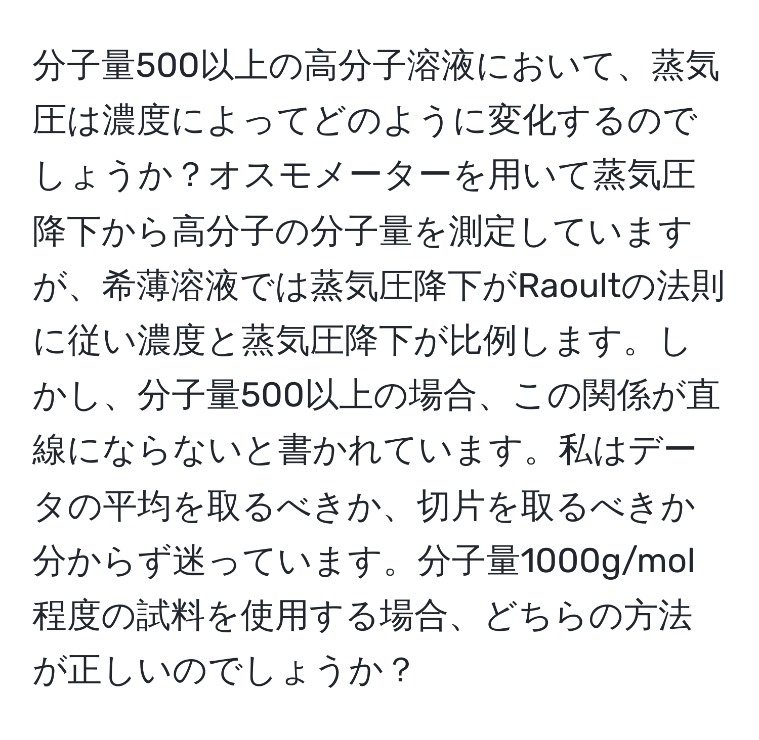 分子量500以上の高分子溶液において、蒸気圧は濃度によってどのように変化するのでしょうか？オスモメーターを用いて蒸気圧降下から高分子の分子量を測定していますが、希薄溶液では蒸気圧降下がRaoultの法則に従い濃度と蒸気圧降下が比例します。しかし、分子量500以上の場合、この関係が直線にならないと書かれています。私はデータの平均を取るべきか、切片を取るべきか分からず迷っています。分子量1000g/mol程度の試料を使用する場合、どちらの方法が正しいのでしょうか？