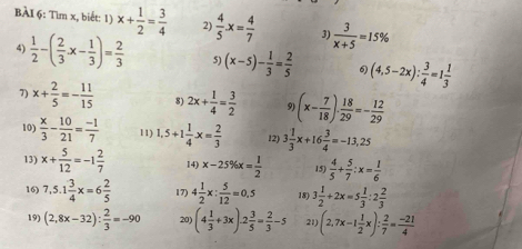 Tìm x, biết: 1) x+ 1/2 = 3/4  2)  4/5 · x= 4/7  3)  3/x+5 =15%
4)  1/2 -( 2/3 x- 1/3 )= 2/3  5) (x-5)- 1/3 = 2/5  6) (4,5-2x): 3/4 =1 1/3 
7) x+ 2/5 =- 11/15  8) 2x+ 1/4 = 3/2  9 (x- 7/18 )·  18/29 =- 12/29 
10)  x/3 - 10/21 = (-1)/7  11) 1.5+1 1/4 x= 2/3  12) 3 1/3 x+16 3/4 =-13,25
13) x+ 5/12 =-1 2/7  14) x-25% x= 1/2  15)  4/5 + 5/7 :x= 1/6 
16) 7,5.1 3/4 x=6 2/5  17) 4 1/2 x: 5/12 =0.5 18) 3 1/2 +2x=5 1/3 :2 2/3 
19) (2,8x-32): 2/3 =-90 20) (4 1/3 +3x)-2 3/5 = 2/3 -5 21) (2.7x-1 1/2 x): 2/7 = (-21)/4 