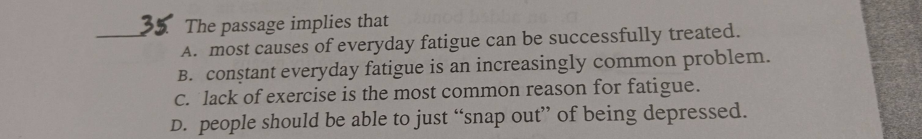 The passage implies that
_A. most causes of everyday fatigue can be successfully treated.
B. conştant everyday fatigue is an increasingly common problem.
c. lack of exercise is the most common reason for fatigue.
D. people should be able to just “snap out” of being depressed.