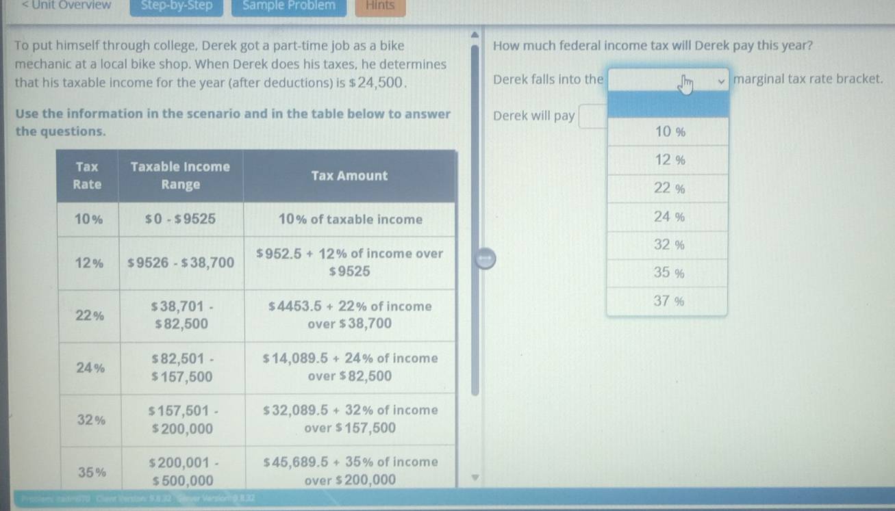 < Unit Overview Step-by-Step Sample Problem Hints
^
To put himself through college, Derek got a part-time job as a bike How much federal income tax will Derek pay this year?
mechanic at a local bike shop. When Derek does his taxes, he determines
that his taxable income for the year (after deductions) is $24,500. Derek falls into the marginal tax rate bracket.
Use the information in the scenario and in the table below to answer Derek will pay
the questions. 
 
Pepolon tadi210 Cant Persion: 5832 vor Version( 832