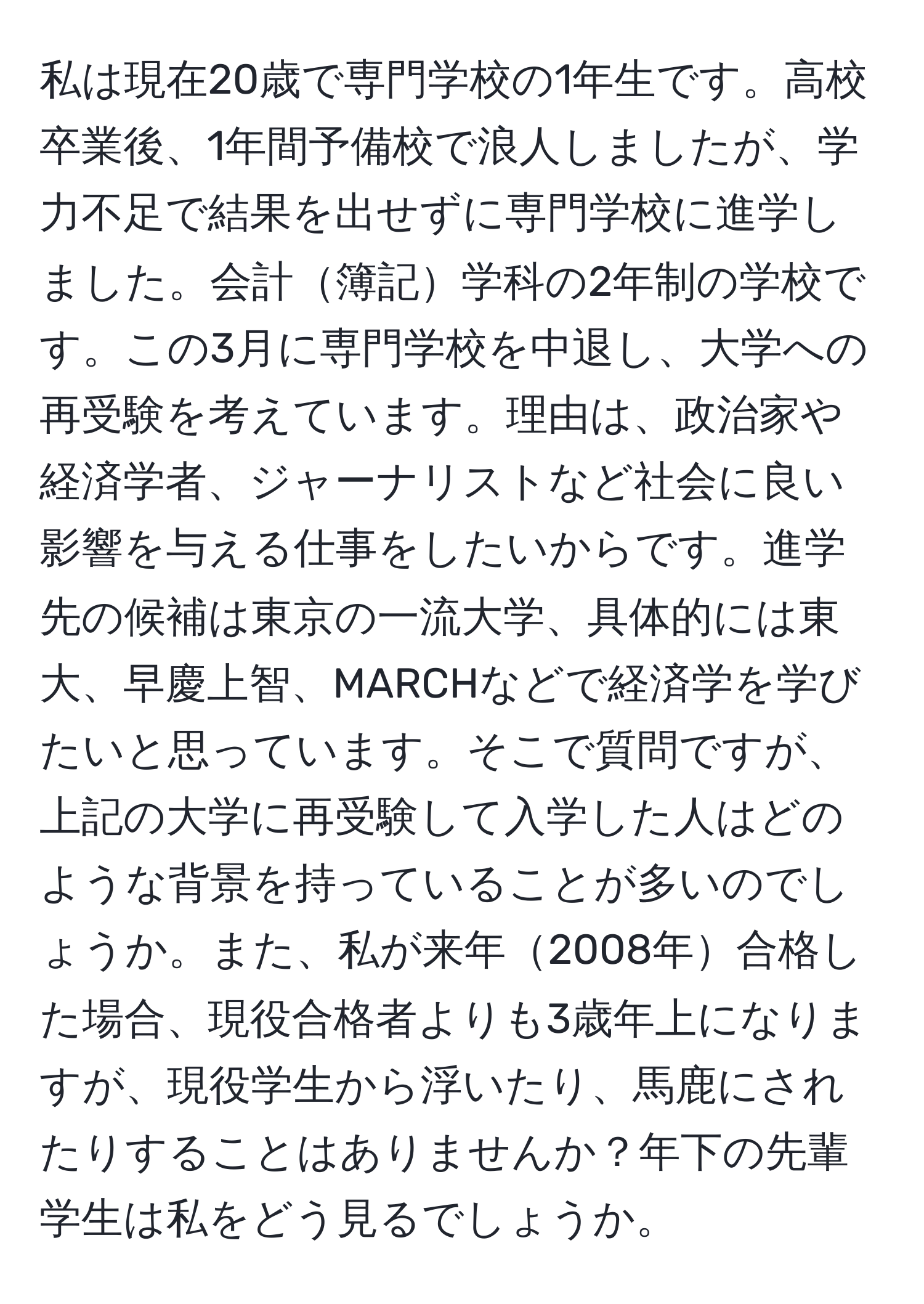 私は現在20歳で専門学校の1年生です。高校卒業後、1年間予備校で浪人しましたが、学力不足で結果を出せずに専門学校に進学しました。会計簿記学科の2年制の学校です。この3月に専門学校を中退し、大学への再受験を考えています。理由は、政治家や経済学者、ジャーナリストなど社会に良い影響を与える仕事をしたいからです。進学先の候補は東京の一流大学、具体的には東大、早慶上智、MARCHなどで経済学を学びたいと思っています。そこで質問ですが、上記の大学に再受験して入学した人はどのような背景を持っていることが多いのでしょうか。また、私が来年2008年合格した場合、現役合格者よりも3歳年上になりますが、現役学生から浮いたり、馬鹿にされたりすることはありませんか？年下の先輩学生は私をどう見るでしょうか。