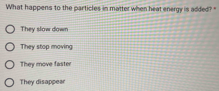 What happens to the particles in matter when heat energy is added? *
They slow down
They stop moving
They move faster
They disappear