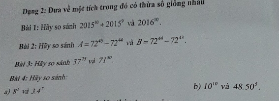 Dạng 2: Đưa về một tích trong đó có thừa số giống nhau 
Bài 1: Hãy so sánh 2015^(10)+2015^9 và 2016^(10). 
Bài 2: Hãy so sánh A=72^(45)-72^(44) và B=72^(44)-72^(43). 
Bài 3: Hãy so sánh 37^(75) và 71^(50). 
Bài 4: Hãy so sánh: 
a) 8^5 và 3.4^7
b) 10^(10) và 48.50^5.