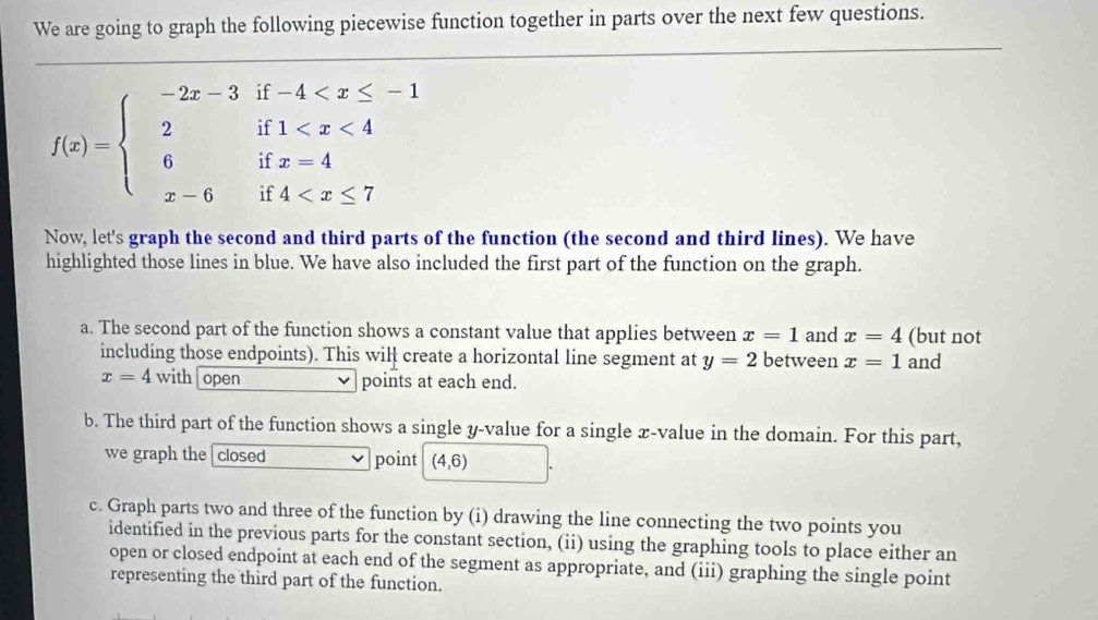 We are going to graph the following piecewise function together in parts over the next few questions.
f(x)=beginarrayl -2x-3if-4
Now, let's graph the second and third parts of the function (the second and third lines). We have 
highlighted those lines in blue. We have also included the first part of the function on the graph. 
a. The second part of the function shows a constant value that applies between x=1 and x=4 (but not 
including those endpoints). This wilł create a horizontal line segment at y=2 between x=1 and
x=4with open points at each end. 
b. The third part of the function shows a single y -value for a single x -value in the domain. For this part, 
we graph the closed point (4,6)
c. Graph parts two and three of the function by (i) drawing the line connecting the two points you 
identified in the previous parts for the constant section, (ii) using the graphing tools to place either an 
open or closed endpoint at each end of the segment as appropriate, and (iii) graphing the single point 
representing the third part of the function.