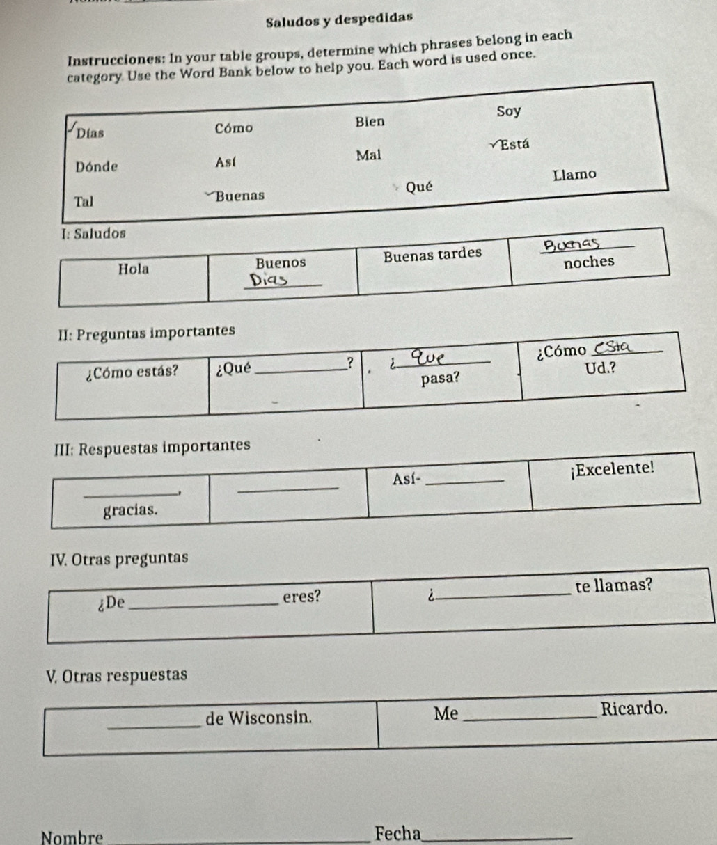 Saludos y despedidas 
Instrucciones: In your table groups, determine which phrases belong in each 
Use the Word Bank below to help you. Each word is used once. 
III: Respuestas importantes 
_ 
_ 
Así- _¡Excelente! 
gracias. 
IV. Otras preguntas 
¿De _eres? _te llamas? 
i 
V. Otras respuestas 
_ 
de Wisconsin. _Ricardo. 
Me 
Nombre _Fecha_