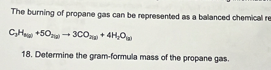 The burning of propane gas can be represented as a balanced chemical re
C_3H_8(g)+5O_2(g)to 3CO_2(g)+4H_2O_(g)
18. Determine the gram-formula mass of the propane gas.