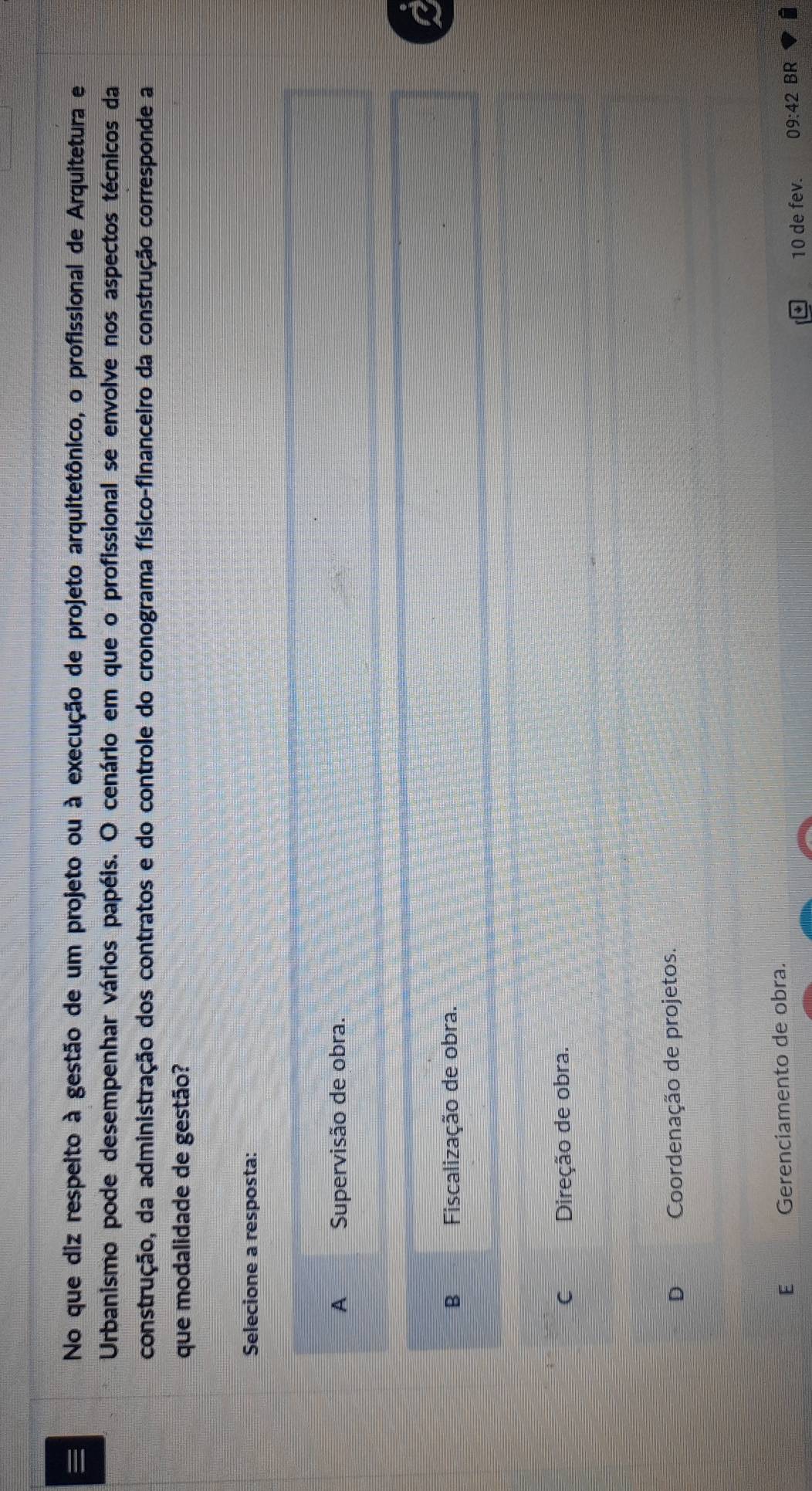 No que diz respeito à gestão de um projeto ou à execução de projeto arquitetônico, o profissional de Arquitetura e
Urbanismo pode desempenhar vários papéis. O cenário em que o profissional se envolve nos aspectos técnicos da
construção, da administração dos contratos e do controle do cronograma físico-financeiro da construção corresponde a
que modalidade de gestão?
Selecione a resposta:
A Supervisão de obra.
B Fiscalização de obra.
C Direção de obra.
D Coordenação de projetos.
E Gerenciamento de obra.
10 de fev. 09:42 BR