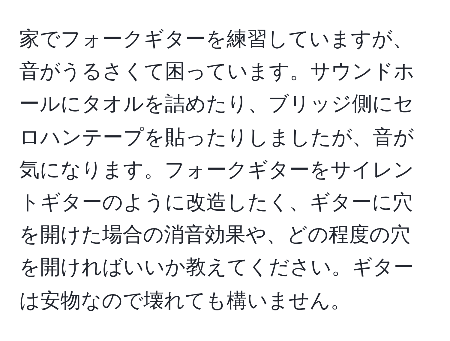 家でフォークギターを練習していますが、音がうるさくて困っています。サウンドホールにタオルを詰めたり、ブリッジ側にセロハンテープを貼ったりしましたが、音が気になります。フォークギターをサイレントギターのように改造したく、ギターに穴を開けた場合の消音効果や、どの程度の穴を開ければいいか教えてください。ギターは安物なので壊れても構いません。