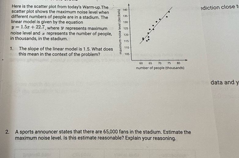 Here is the scatter plot from today's Warm-up.The 
scatter plot shows the maximum noise level when diction close t 
different numbers of people are in a stadium. The 
linear model is given by the equation
y=1.5x+22.7 , where 9 represents maximum 
noise level and ± represents the number of people, 
in thousands, in the stadium. 
1. The slope of the linear model is 1.5. What does 
this mean in the context of the problem? 
data and y
2. A sports announcer states that there are 65,000 fans in the stadium. Estimate the 
maximum noise level. Is this estimate reasonable? Explain your reasoning.