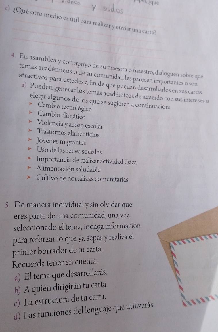 qué 
) ¿Qué otro medio es útil para realizar y enviar una carta? 
4. En asamblea y con apoyo de su maestra o maestro, dialoguen sobre qué 
temas académicos o de su comunidad les parecen importantes o son 
atractivos para ustedes a fin de que puedan desarrollarlos en sus cartas. 
a) Pueden generar los temas académicos de acuerdo con sus intereses o 
elegir algunos de los que se sugieren a continuación: 
Cambio tecnológico 
Cambio climático 
Violencia y acoso escolar 
Trastornos alimenticios 
Jóvenes migrantes 
Uso de las redes sociales 
Importancia de realizar actividad física 
Alimentación saludable 
Cultivo de hortalizas comunitarias 
5. De manera individual y sin olvidar que 
eres parte de una comunidad, una vez 
seleccionado el tema, indaga información 
para reforzar lo que ya sepas y realiza el 
primer borrador de tu carta. 
Recuerda tener en cuenta: 
a) El tema que desarrollarás. 
b) A quién dirigirán tu carta. 
c) La estructura de tu carta. 
d) Las funciones del lenguaje que utilizarás.