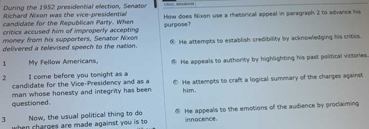 During the 1952 presidential election, Senator CRUZ, BRANDON
Richard Nixon was the vice-presidential
candidate for the Republican Party. When How does Nixon use a rhetorical appeal in paragraph 2 to advance his
critics accused him of improperly accepting purpose?
money from his supporters, Senator Nixon
delivered a televised speech to the nation. Ⓐ He attempts to establish credibility by acknowledging his critics.
1 My Fellow Americans,
He appeals to authority by highlighting his past political victories,
2 I come before you tonight as a
candidate for the Vice-Presidency and as a He attempts to craft a logical summary of the charges against
man whose honesty and integrity has been him.
questioned.
3 Now, the usual political thing to do © He appeals to the emotions of the audience by proclaiming
when charges are made against you is to innocence.