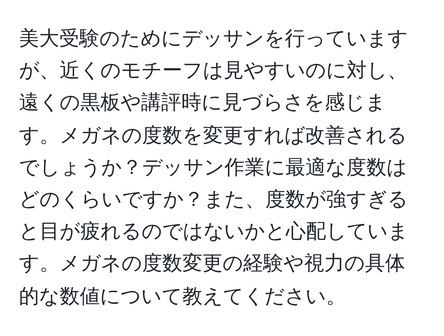 美大受験のためにデッサンを行っていますが、近くのモチーフは見やすいのに対し、遠くの黒板や講評時に見づらさを感じます。メガネの度数を変更すれば改善されるでしょうか？デッサン作業に最適な度数はどのくらいですか？また、度数が強すぎると目が疲れるのではないかと心配しています。メガネの度数変更の経験や視力の具体的な数値について教えてください。