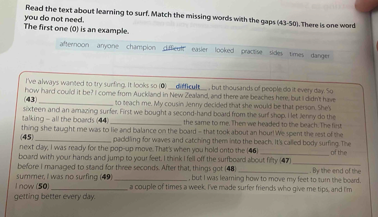 Read the text about learning to surf. Match the missing words with the gaps (43-50). There is one word 
you do not need. 
The first one (0) is an example. 
afternoon anyone champion difficult easier looked practise sides times danger 
I've always wanted to try surfing. It looks so (0) __difficult__ , but thousands of people do it every day. So 
how hard could it be? I come from Auckland in New Zealand, and there are beaches here, but I didn't have 
(43)_ to teach me. My cousin Jenny decided that she would be that person. She's 
sixteen and an amazing surfer. First we bought a second-hand board from the surf shop. I let Jenny do the 
talking - all the boards (44)_ the same to me. Then we headed to the beach. The first 
thing she taught me was to lie and balance on the board - that took about an hour! We spent the rest of the 
(45)_ paddling for waves and catching them into the beach. It's called body surfing. The 
next day, I was ready for the pop-up move. That's when you hold onto the (46) _of the 
board with your hands and jump to your feet. I think I fell off the surfboard about fifty (47)_ 
before I managed to stand for three seconds. After that, things got (48) _. By the end of the 
summer, I was no surfing (49)_ , but I was learning how to move my feet to turn the board. 
I now (50)_ a couple of times a week. I’ve made surfer friends who give me tips, and I’m 
getting better every day.