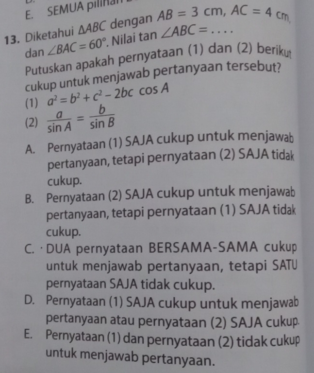 SEMUA pilinan
13. Diketahui △ ABC dengan AB=3cm, AC=4cm
dan ∠ BAC=60°. Nilai t an° ∠ ABC=... 
Putuskan apakah pernyataan (1) dan (2) berikut
cukup untuk menjawab pertanyaan tersebut?
(1) a^2=b^2+c^2-2bccos A
(2)  a/sin A = b/sin B 
A. Pernyataan (1) SAJA cukup untuk menjawab
pertanyaan, tetapi pernyataan (2) SAJA tidak
cukup.
B. Pernyataan (2) SAJA cukup untuk menjawab
pertanyaan, tetapi pernyataan (1) SAJA tidak
cukup.
C. ·DUA pernyataan BERSAMA-SAMA cukup
untuk menjawab pertanyaan, tetapi SATU
pernyataan SAJA tidak cukup.
D. Pernyataan (1) SAJA cukup untuk menjawab
pertanyaan atau pernyataan (2) SAJA cukup.
E. Pernyataan (1) dan pernyataan (2) tidak cukup
untuk menjawab pertanyaan.