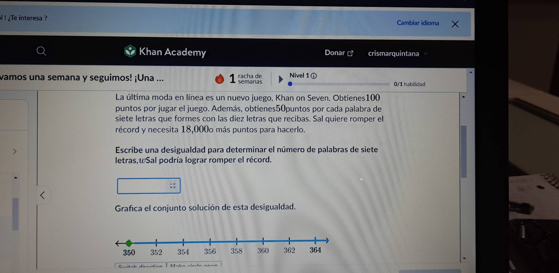 ! ¿Te interesa ? Cambiar idioma 
Khan Academy Donar ] crismarquintana 
vamos una semana y seguimos! ¡Una ... 1 racha de Nivel 1ⓘ 
semanas 0/1 habilidad 
La última moda en línea es un nuevo juego, Khan on Seven. Obtienes100 
puntos por jugar el juego. Además, obtienes50puntos por cada palabra de 
siete letras que formes con las diez letras que recibas. Sal quiere romper el 
récord y necesita 18,000o más puntos para hacerlo. 
> Escribe una desigualdad para determinar el número de palabras de siete 
letras,wSal podría lograr romper el récord. 
Grafca el conjunto solución de esta desigualdad. 
Switch direction I Make circle onen