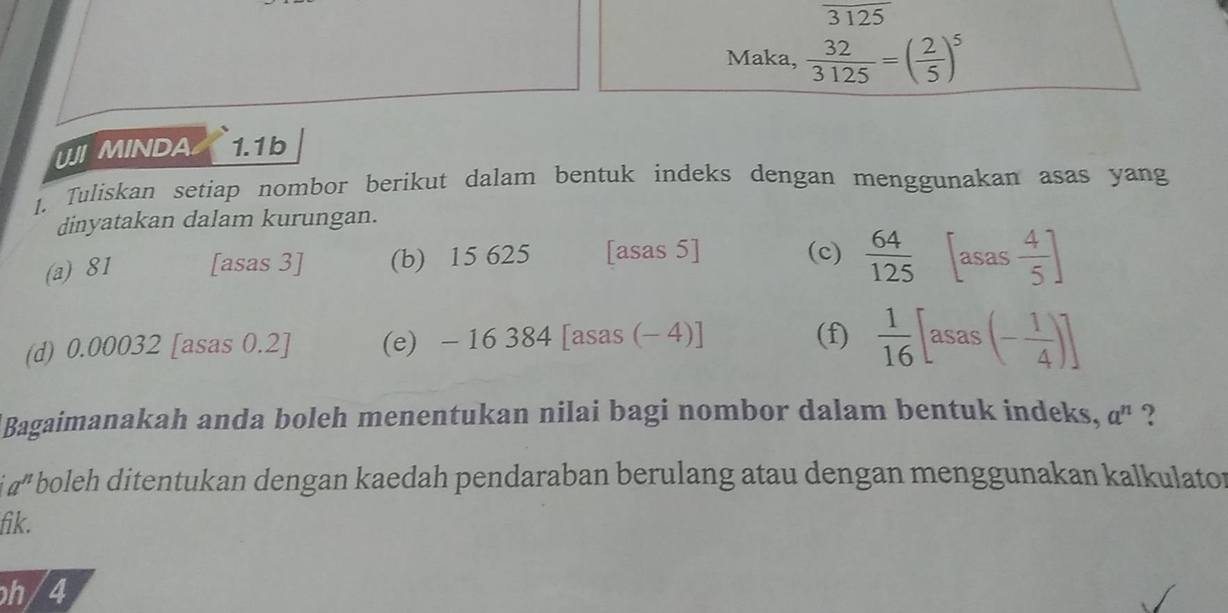 overline 3125
Maka,  32/3125 =( 2/5 )^5
UJI MINDA 1.1 b 
1. Tuliskan setiap nombor berikut dalam bentuk indeks dengan menggunakan asas yang 
dinyatakan dalam kurungan. 
[asas 5] 
(a) 81 [asas 3] (b) 15 625 (c)  64/125 [asas 4/5 ]
(d) 0.00032 [asas 0.2] (e) -16384[asas s (-4)] (f)  1/16 [asas(- 1/4 )]
Bagaimanakah anda boleh menentukan nilai bagi nombor dalam bentuk indeks, a^n ?
a^n boleh ditentukan dengan kaedah pendaraban berulang atau dengan menggunakan kalkulator 
fik. 
h/4