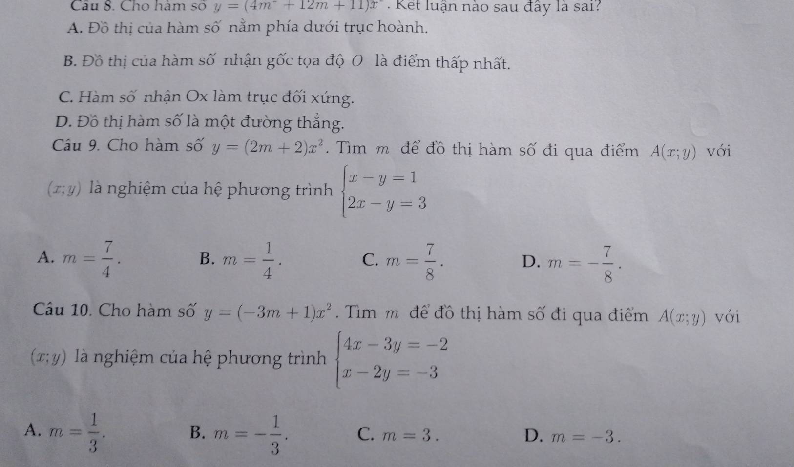 Cho hàm số y=(4m^-+12m+11)x^- Kết luận nào sau đây là sai?
A. Đồ thị của hàm số nằm phía dưới trục hoành.
B. Đồ thị của hàm số nhận gốc tọa độ 0 là điểm thấp nhất.
C. Hàm số nhận Ox làm trục đối xứng.
D. Đồ thị hàm số là một đường thắng.
Câu 9. Cho hàm số y=(2m+2)x^2. Tìm m để đồ thị hàm số đi qua điểm A(x;y) với
(x;y) là nghiệm của hệ phương trình beginarrayl x-y=1 2x-y=3endarray.
A. m= 7/4 . m= 1/4 . m= 7/8 . m=- 7/8 . 
B.
C.
D.
Câu 10. Cho hàm số y=(-3m+1)x^2 Tìm m để đồ thị hàm số đi qua điểm A(x;y) với
(x;y) là nghiệm của hệ phương trình beginarrayl 4x-3y=-2 x-2y=-3endarray.
A. m= 1/3 . m=- 1/3 . 
B.
C. m=3. D. m=-3.