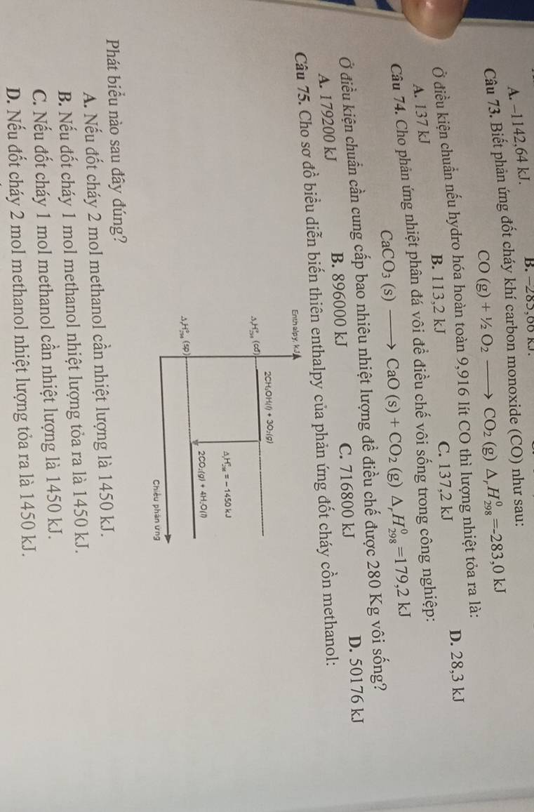 A. −1142,64 kJ. B. −285,00 kJ.
Câu 73. Biết phản ứng đốt cháy khí carbon monoxide (CO) như sau:
CO(g)+1/2O_2to CO_2(g)△ _rH_(298)^0=-283,0kJ
Ở điều kiện chuẩn nếu hydro hóa hoàn toàn 9,916 lít CO thì lượng nhiệt tỏa ra là:
B. 113,2 kJ C. 137,2 kJ D. 28,3 kJ
A. 137 kJ
Câu 74. Cho phân ứng nhiệt phân đá vôi đề điều chế vôi sống trong công nghiệp:
CaCO_3(s)to CaO(s)+CO_2(g)△ _rH_(298)^0=179,2kJ
Ở điều kiện chuẩn cần cung cấp bao nhiêu nhiệt lượng đề điều chế được 280 Kg vôi sống?
A. 179200 kJ B. 896000 kJ C. 716800 kJ D. 50176 kJ
Câu 75. Cho sơ đồ biểu diễn biến thiên enthalpy của phản ứng đốt cháy cồn methanol:
Enth alpy, kJ
CH_3OH(l)+3O_2(g)
△ H_(51)^2(cd)
△ H_(2M)^+=-1450kJ
2CO_2(g)+4H_2O(l)
△ _rH^circ (sp)
Chiều phản ứng
Phát biểu nào sau đây đúng?
A. Nếu đốt cháy 2 mol methanol cần nhiệt lượng là 1450 kJ.
B. Nếu đốt cháy 1 mol methanol nhiệt lượng tỏa ra là 1450 kJ.
C. Nếu đốt cháy 1 mol methanol cần nhiệt lượng là 1450 kJ.
D. Nếu đốt cháy 2 mol methanol nhiệt lượng tỏa ra là 1450 kJ.