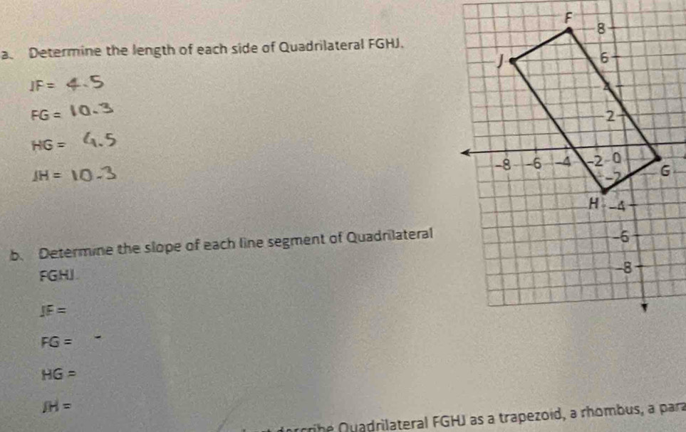 Determine the length of each side of Quadrilateral FGHJ.
IF=
FG=
HG=
JH=
b. Determine the slope of each line segment of Quadrilateral
FGHJ.
JF=
FG=
HG=
JH=
cribe Quadrilateral FGHJ as a trapezoid, a rhombus, a para