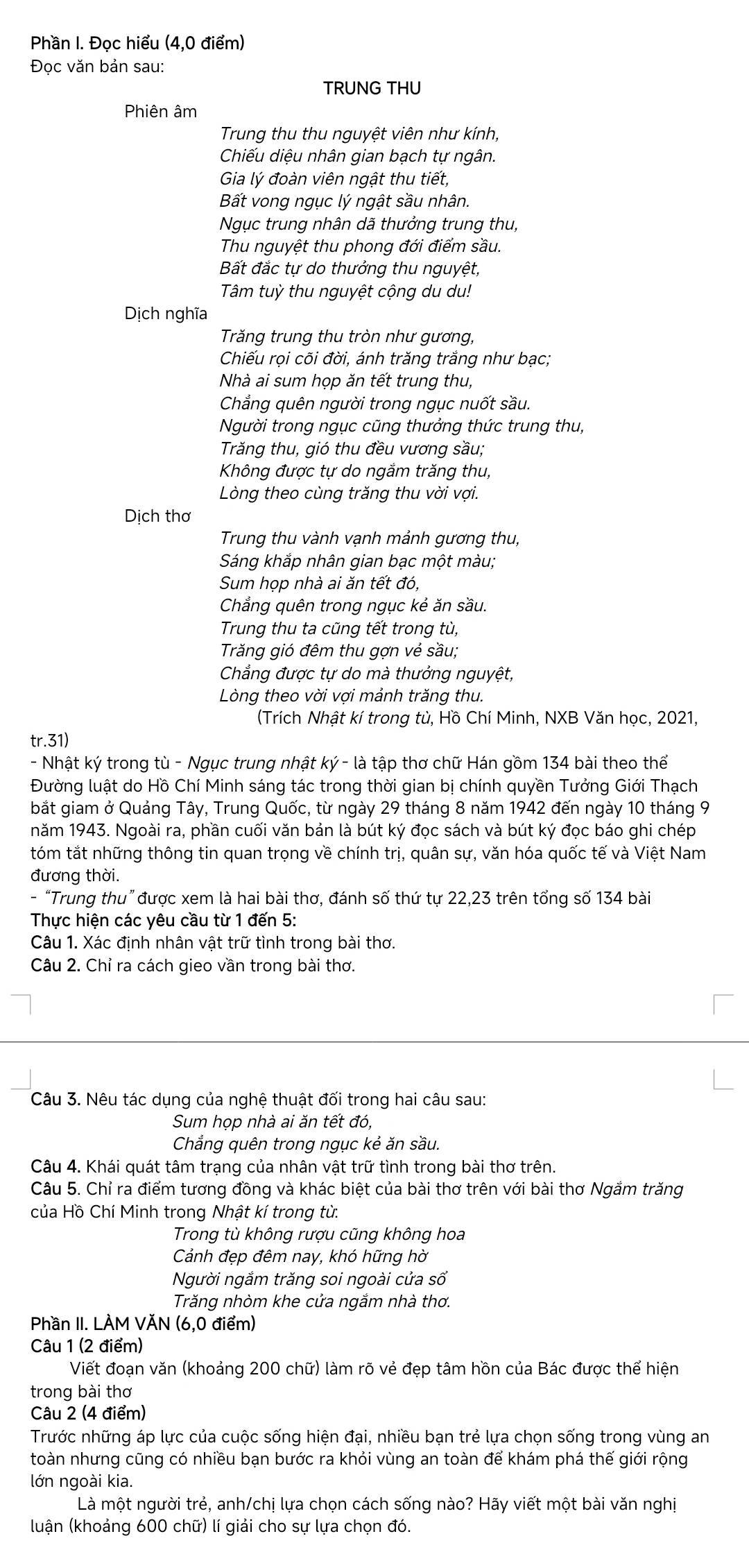 Phần I. Đọc hiểu (4,0 điểm)
Đọc văn bản sau:
TRUNG THU
Phiên âm
Trung thu thu nguyệt viên như kính,
Chiếu diệu nhân gian bạch tự ngân.
Gia lý đoàn viên ngật thu tiết,
Bất vong ngục lý ngật sầu nhân.
Ngục trung nhân dã thưởng trung thu,
Thu nguyệt thu phong đới điểm sầu.
Bất đắc tự do thưởng thu nguyệt,
Tâm tuỳ thu nguyệt cộng du du!
Dịch nghĩa
Trăng trung thu tròn như gương,
Chiếu rọi cõi đời, ánh trăng trắng như bạc;
Nhà ai sum họp ăn tết trung thu,
Chẳng quên người trong ngục nuốt sầu.
Người trong ngục cũng thưởng thức trung thu,
Trăng thu, gió thu đều vương sầu;
Không được tự do ngắm trăng thu,
Lòng theo cùng trăng thu vời vợi.
Dịch thơ
Trung thu vành vạnh mảnh gương thu,
Sáng khắp nhân gian bạc một màu;
Sum họp nhà ai ăn tết đó,
Chẳng quên trong ngục kẻ ăn sầu.
Trung thu ta cũng tết trong tù,
Trăng gió đêm thu gợn vẻ sầu;
Chẳng được tự do mà thưởng nguyệt,
Lòng theo vời vợi mảnh trăng thu.
(Trích Nhật kí trong tù, Hồ Chí Minh, NXB Văn học, 2021,
tr.31)
- Nhật ký trong tù - Ngục trung nhật ký - là tập thơ chữ Hán gồm 134 bài theo thể
Đường luật do Hồ Chí Minh sáng tác trong thời gian bị chính quyền Tưởng Giới Thạch
bắt giam ở Quảng Tây, Trung Quốc, từ ngày 29 tháng 8 năm 1942 đến ngày 10 tháng 9
năm 1943. Ngoài ra, phần cuối văn bản là bút ký đọc sách và bút ký đọc báo ghi chép
tóm tắt những thông tin quan trọng về chính trị, quân sự, văn hóa quốc tế và Việt Nam
đương thời.
- “Trung thu” được xem là hai bài thơ, đánh số thứ tự 22,23 trên tổng số 134 bài
Thực hiện các yêu cầu từ 1 đến 5:
Câu 1. Xác định nhân vật trữ tình trong bài thơ.
Câu 2. Chỉ ra cách gieo vần trong bài thơ.
Câu 3. Nêu tác dụng của nghệ thuật đối trong hai câu sau:
Sum họp nhà ai ăn tết đó,
Chẳng quên trong ngục kẻ ăn sầu.
Câu 4. Khái quát tâm trạng của nhân vật trữ tình trong bài thơ trên.
Câu 5. Chỉ ra điểm tương đồng và khác biệt của bài thơ trên với bài thơ Ngắm trăng
của Hồ Chí Minh trong Nhật kí trong từ.
Trong tù không rượu cũng không hoa
Cảnh đẹp đêm nay, khó hững hờ
Người ngắm trăng soi ngoài cửa số
Trăng nhòm khe cửa ngắm nhà thơ.
Phần II. LÀM VĂN (6,0 điểm)
Câu 1 (2 điểm)
Viết đoạn văn (khoảng 200 chữ) làm rõ vẻ đẹp tâm hồn của Bác được thể hiện
trong bài thơ
Câu 2 (4 điểm)
Trước những áp lực của cuộc sống hiện đại, nhiều bạn trẻ lựa chọn sống trong vùng an
toàn nhưng cũng có nhiều bạn bước ra khỏi vùng an toàn để khám phá thế giới rộng
lớn ngoài kia.
Là một người trẻ, anh/chị lựa chọn cách sống nào? Hãy viết một bài văn nghị
(luận (khoảng 600 chữ) lí giải cho sự lựa chọn đó.