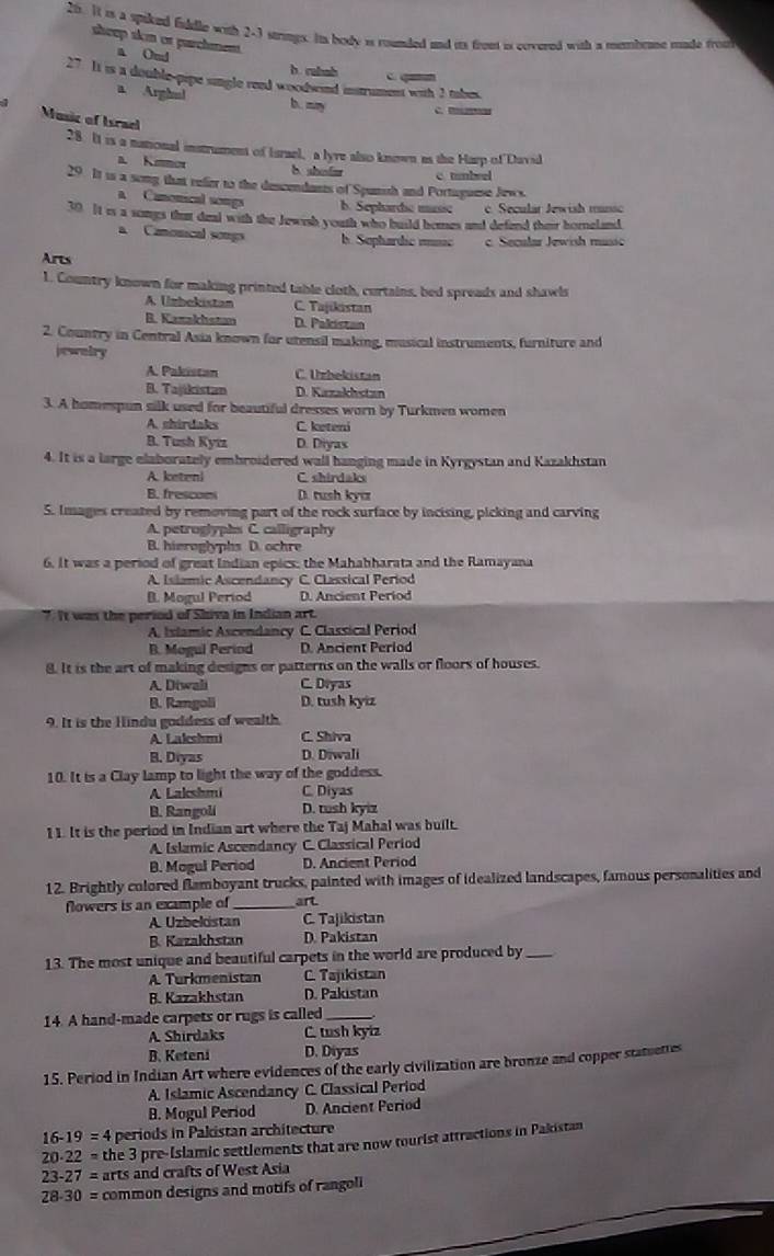 It is a spiked fuddle with 2-1 strings. Its body is rounded and its front is covered with a mmbent made frou
sheep skm or parchment.
a Omd
b. rabab c. qamu
27 It is a double-pipe single reed woodsnd instrument with 3 tabes
a Arghul
1 b. mn C. B 
Music of Israel
28. It is a national instrument of Israel, a lyre also known as the Harp of David
a. Kmmor b shode
29 It is a song that refer to the descendants of Spunish and Portugume Jews. c tambeel
a Canonical songs b. Sepharde music c. Secular Jewish munsc
30 It is a somgs that deal with the Jewish youth who build homes and defend their horneland
a Canonical songs b. Sephardic mnic c. Secular Jewish music
Arts
1. Country known for making printed table cloth, curtains, bed spreads and shawls
A. Uzbekistan C. Tajikistan
B. Kazzkhstan D. Pakistan
2. Country in Central Asia known for utensil making, musical instruments, furniture and
jewalry
A. Pakistan C. Urbekistan
B. Tajikistan D. Kazakhstan
3. A homespun silk used for beautiful dresses worn by Turkmen women
A. shirdaks C. keteni
B. Tush Kytz D. Diyas
4. It is a large elaborately embroidered wall hanging made in Kyrgystan and Kazakhstan
A. keteni C. shirdaks
B. frescoms D. tush kyc
5. Images created by removing part of the rock surface by incising, picking and carving
A. petroglyphs C. calligraphy
B. hieroglyphs D. ochre
6. It was a period of great Indian epics; the Mahabharata and the Ramayana
A. Islamic Ascendancy C. Classical Period
B. Mogul Period D. Ancient Period
7. It was the period of Shiva in Indian art.
A. Islamic Ascendancy C. Classical Period
B. Mogul Perind D. Ancient Period
8. It is the art of making designs or patterns on the walls or floors of houses.
A. Diwali C. Diyas
B. Rangoli D. tush kyiz
9. It is the Hindu goddess of wealth.
A. Lakshmi C. Shiva
B. Diyas D. Diwali
10. It is a Clay lamp to light the way of the goddess.
A Lakshmi C. Diyas
B. Rangoli D. tush kyiz
1 1. It is the period in Indian art where the Taj Mahal was built.
A. Islamic Ascendancy C. Classical Period
B. Mogul Period D. Ancient Period
12. Brightly colored flamboyant trucks, painted with images of idealized landscapes, famous personalities and
flowers is an example of _art
A. Uzbekistan C. Tajikistan
B. Kazakhstan D. Pakistan
13. The most unique and beautiful carpets in the world are produced by_
A. Turkmenistan C. Tajikistan
B. Kazakhstan D. Pakistan
14. A hand-made carpets or rugs is called_
A. Shirdaks C. tush kyiz
B. Keteni D. Diyas
15. Period in Indian Art where evidences of the early civilization are bronze and copper statuettes
A. Islamic Ascendancy C. Classical Period
B. Mogul Period D. Ancient Period
16-19=4 periods in Pakistan architecture
20· 22= the 3 pre-Islamic settlements that are now tourist attractions in Pakistan
23-27= arts and crafts of West Asia
28-30= common designs and motifs of rangoli