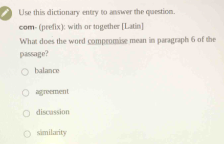 Use this dictionary entry to answer the question.
com- (prefix): with or together [Latin]
What does the word compromise mean in paragraph 6 of the
passage?
balance
agreement
discussion
similarity