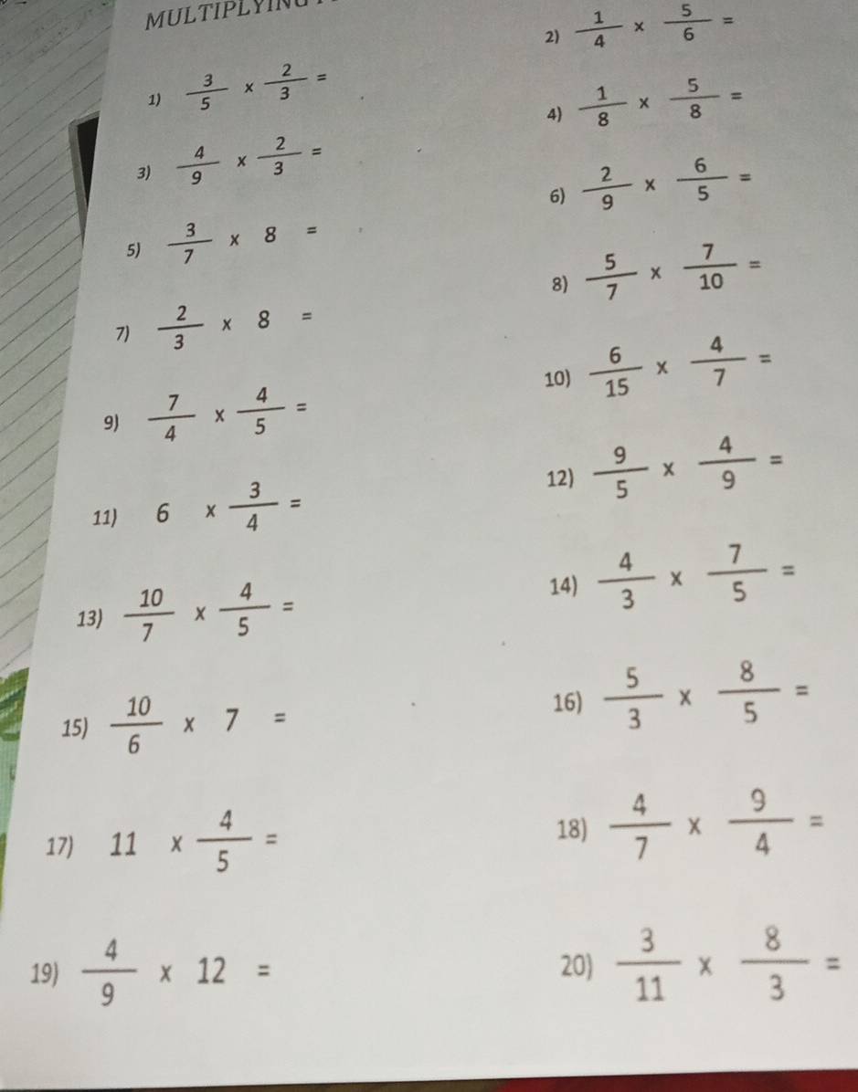 MULTIPLYIN 
2)  1/4 *  5/6 =
1)  3/5 *  2/3 =  1/8 *  5/8 =
4) 
3)  4/9 *  2/3 =
6)  2/9 *  6/5 =
5)  3/7 * 8=
8)  5/7 *  7/10 =
7)  2/3 * 8=
10)  6/15 *  4/7 =
9)  7/4 *  4/5 =
11) 6*  3/4 =
12)  9/5 *  4/9 =
13)  10/7 *  4/5 =
14)  4/3 *  7/5 =
15)  10/6 * 7=
16)  5/3 *  8/5 =
17) 11*  4/5 =
18)  4/7 *  9/4 =
19)  4/9 * 12= 20)  3/11 *  8/3 =