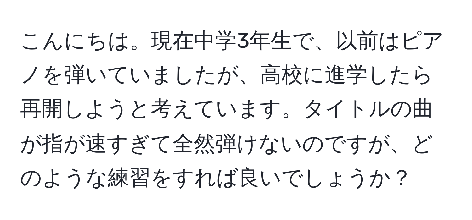 こんにちは。現在中学3年生で、以前はピアノを弾いていましたが、高校に進学したら再開しようと考えています。タイトルの曲が指が速すぎて全然弾けないのですが、どのような練習をすれば良いでしょうか？