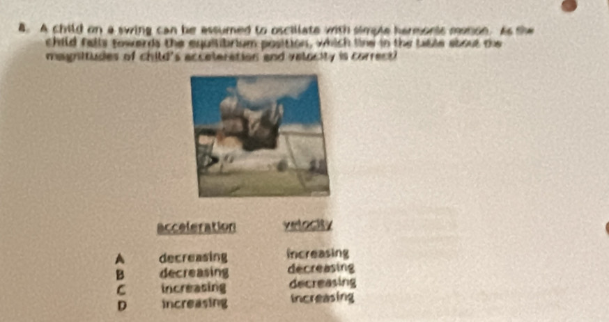 A child on a swing can be assumed to oscillate with simple hermonis monon. As the
child fells towards the equilibrium position, which line in the tible about the
magnitudes of child's acceteration and valocity is correct 
acceleration velocity
A decreasing increasing
B decreasing decreasing
C increasing decreasing
D increasing Increasing