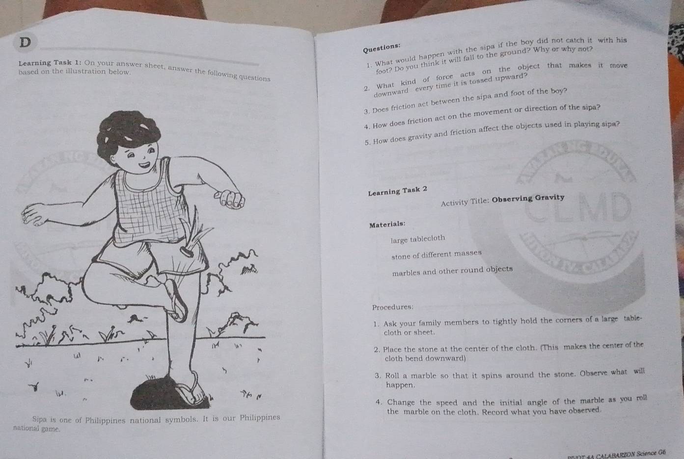 What would happen with the sipa if the boy did not catch it with his 
Learning Task 1: On your answer sheet, answer the following questions 
based on the illustration below. 
foot? Do you think it will fall to the ground? Why or why not? 
2. What kind of force acts on the object that makes it move 
downward every time it is tossed upward? 
3. Does friction act between the sipa and foot of the boy? 
4. How does friction act on the movement or direction of the sipa? 
5. How does gravity and friction affect the objects used in playing sipa? 
Learning Task 2 
Activity Title: Observing Gravity 
Materials: 
large tablecloth 
stone of different masses 
marbles and other round objects 
Procedures: 
1. Ask your family members to tightly hold the corners of a large table 
cloth or sheet. 
2. Place the stone at the center of the cloth. (This makes the center of the 
cloth bend downward) 
3. Roll a marble so that it spins around the stone. Observe what will 
happen. 
4. Change the speed and the initial angle of the marble as you roll 
the marble on the cloth. Record what you have observed. 
a is one of Philippines national symbols 
national game. 
4 ABARZON Science G6