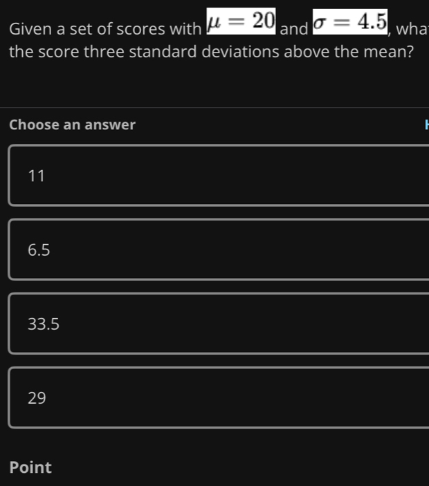 Given a set of scores with mu =20 and sigma =4.5 , wha
the score three standard deviations above the mean?
Choose an answer
11
6.5
33.5
29
Point