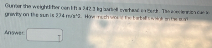 Gunter the weightlifter can lift a 242.3 kg barbell overhead on Earth. The acceleration due to 
gravity on the sun is 274m/s^(wedge)2. How much would the barbells weigh on the sun? 
Answer: □