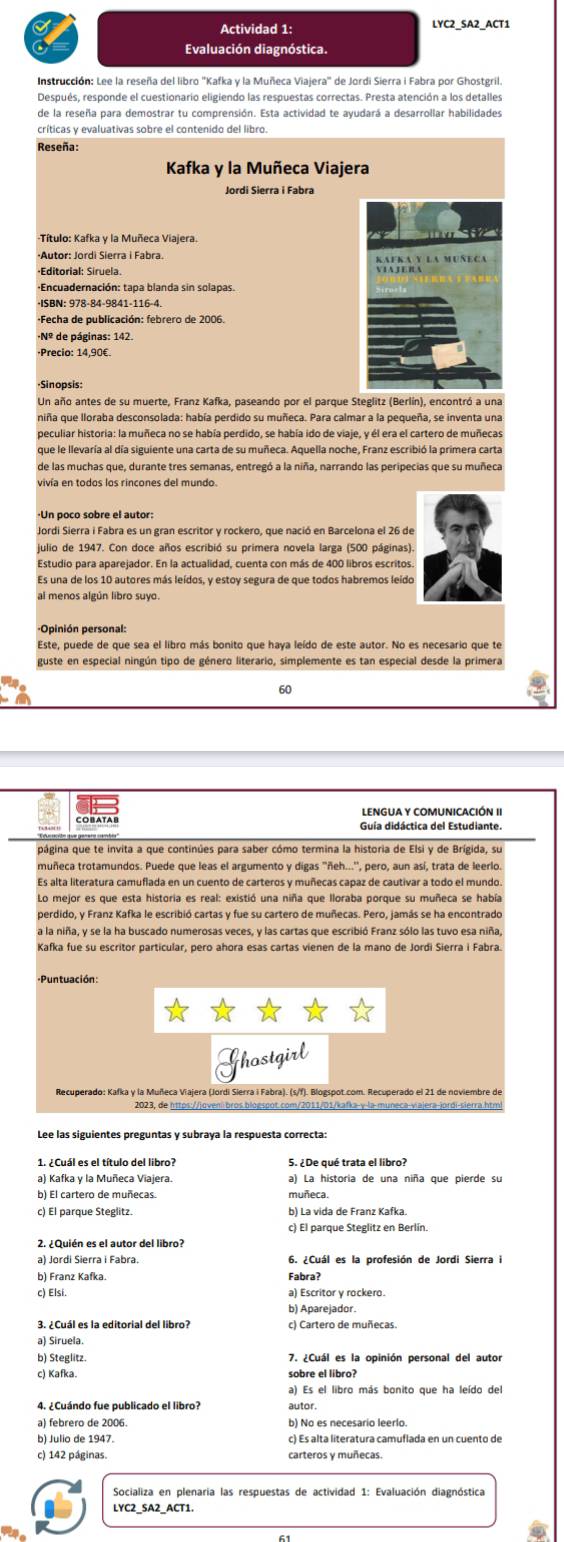 Actividad 1: LYC2_SA2_ACT1
Evaluación diagnóstica.
Después, responde el cuestionario eligiendo las respuestas correctas. Presta atención a los detalles
de la reseña para demostrar tu comprensión. Esta actividad te avudará a desarrollar habilidades
críticas y evaluativas sobre el contenido del libro
Reseña:
Kafka y la Muñeca Viajera
Jordi Sierra i Fabra
*Autor: Jordi Sierra i Fabra.
-Editorial: Siruela.
+Encuadernación: tapa blanda sin solapas.
*Fecha de publicación: febrero de 2006.
Nº de páginas: 142.
·Precio: 14,90€.
Sinopsis:
Un año antes de su muerte, Franz Kafka, paseando por el parque Steglitz (Berlín), encontró a una
niña que lloraba desconsolada: había perdido su muñeca. Para calmar a la pequeña, se inventa una
peculiar historia: la muñeca no se había perdido, se había ido de viaje, y él era el cartero de muñeca:
que le llevaría al día siguiente una carta de su muñeca. Aquella noche, Franz escribió la primera carta
vivía en todos los rincones del mundo.
Jordi Sierra i Fabra es un gran escritor y rockero, que nació en Barcelona el 26 de
julio de 1947. Con doce años escribió su primera novela larga (500 páginas).
Es una de los 10 autores más leídos, y estoy segura de que todos habremos leído
al menos algún libro suyo.
Este, puede de que sea el libro más bonito que haya leído de este autor. No es necesario que te
guste en especial ningún tipo de género literario, simplemente es tan especial desde la primera
60
LENGUA Y COMUNICACIÓN I
Guía didáctica del Estudiante
página que te invita a que continúes para saber cómo termina la historia de Elsi y de Brígida, su
muñeca trotamundos. Puede que leas el argumento y digas ''ñeh...'', pero, aun así, trata de leerlo
Es alta literatura camuflada en un cuento de carteros y muñecas capaz de cautivar a todo el mundo
Lo mejor es que esta historia es real: existió una niña que lloraba porque su muñeca se había
perdido, y Franz Kafka le escribió cartas y fue su cartero de muñecas. Pero, jamás se ha encontrado
a la niña, y se la ha buscado numerosas veces, y las cartas que escribió Franz sólo las tuvo esa niña,
Kafka fue su escritor particular, pero ahora esas cartas vienen de la mano de Jordi Sierra i Fabra
* Puntuación:
un
2023, de https://jovem bros blogspot.com/2011/01/kafka-γ-la-muneca-viajera-jordi-sierra.htm
1. ¿Cuál es el título del libro? 5. ¿De qué trata el libro?
a) Kafka y la Muñeca Viajera. a) La historia de una niña que pierde su
b) El cartero de muñecas. muñeca.
c) El parque Steglitz. b) La vida de Franz Kafka
c) El parque Steglitz en Berlín.
2. ¿Quién es el autor del libro?
a) Jordi Sierra i Fabra 6. ¿Cuál es la profesión de Jordi Sierra i
b) Franz Kafka.
c) Elsi. a) Escritor y rockero.
b) Aparejador.
3. ¿Cuál es la editorial del libro? c) Cartero de muñecas.
a) Siruela
b) Steglitz. 7. ¿Cuál es la opinión personal del autor
c) Kafka. sobre el libro?
a) Es el libro más bonito que ha leído del
4. ¿Cuándo fue publicado el libro? autor.
a) febrero de 2006
b) Julio de 1947. c) Es alta literatura camuflada en un cuento de
c) 142 páginas. carteros y muñecas.
Socializa en plenaria las respuestas de actividad 1: Evaluación diagnóstica
LYC2_SA2_ACT1.