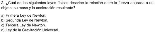 ¿Cuál de las siguientes leyes físicas describe la relación entre la fuerza aplicada a un
objeto, su masa y la aceleración resultante?
a) Primera Ley de Newton.
b) Segunda Ley de Newton.
c) Tercera Ley de Newton.
d) Ley de la Gravitación Universal.