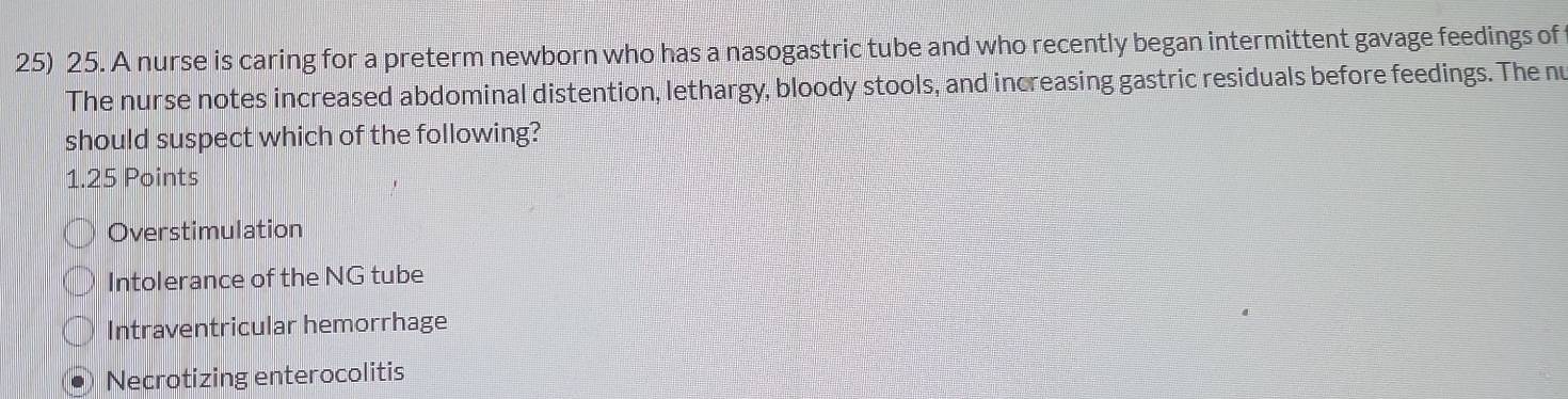 A nurse is caring for a preterm newborn who has a nasogastric tube and who recently began intermittent gavage feedings of
The nurse notes increased abdominal distention, lethargy, bloody stools, and increasing gastric residuals before feedings. The nu
should suspect which of the following?
1.25 Points
Overstimulation
Intolerance of the NG tube
Intraventricular hemorrhage
Necrotizing enterocolitis