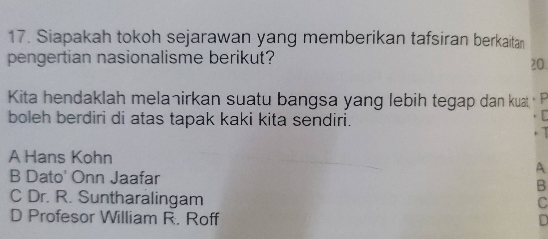 Siapakah tokoh sejarawan yang memberikan tafsiran berkaitan
pengertian nasionalisme berikut? 20.
Kita hendaklah mela¬irkan suatu bangsa yang lebih tegap dan kuat 
boleh berdiri di atas tapak kaki kita sendiri.
A Hans Kohn
A
B Dato' Onn Jaafar
B
C Dr. R. Suntharalingam
C
D Profesor William R. Roff
D