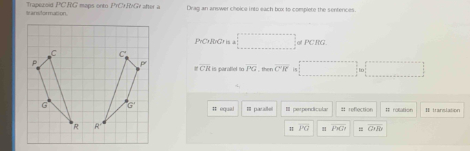 Trapezoid PCRG maps onto P#C#R/G! after a Drag an answer choice into each box to complete the sentences.
transformation.
PrCrRtGr is a of PCRG.
overline CR is parallel to overline PG
, then overline C'R' is
|
:: equal :: parallel # perpendicular # reflection = rotation = translation
:: overline PG :: P_1 :: overline GIRr