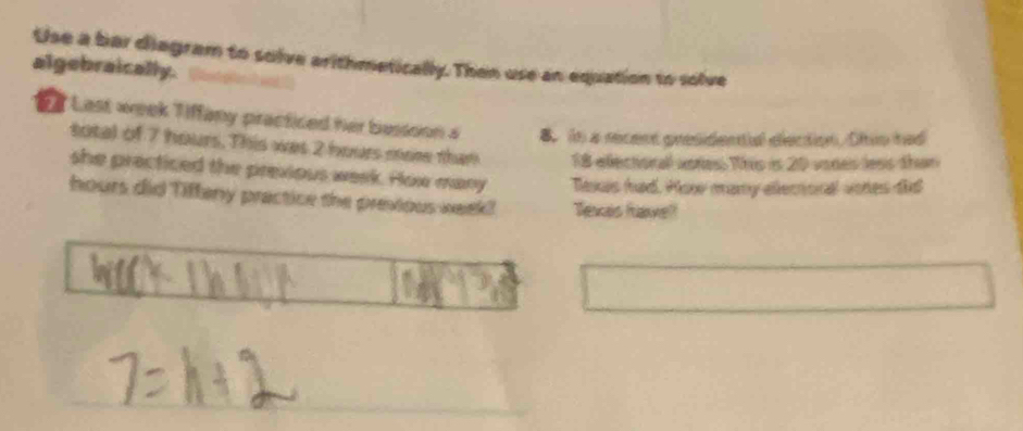 Use a bar diagram to solve arithmetically. Then use an equation to solve 
algebraically. 
E f Last week Tiffany practiced her bessoon a 8 in a recent presidentia eiection. Ohio had 
total of 7 hours. This was 2 hours mo than 18 edléctorall aores This is 20 vodes less than 
she precticed the previous week. How many Taxus had. Plow mary ellectoral vores did
hours did Tiffeny practice the previous week! Texas favel!