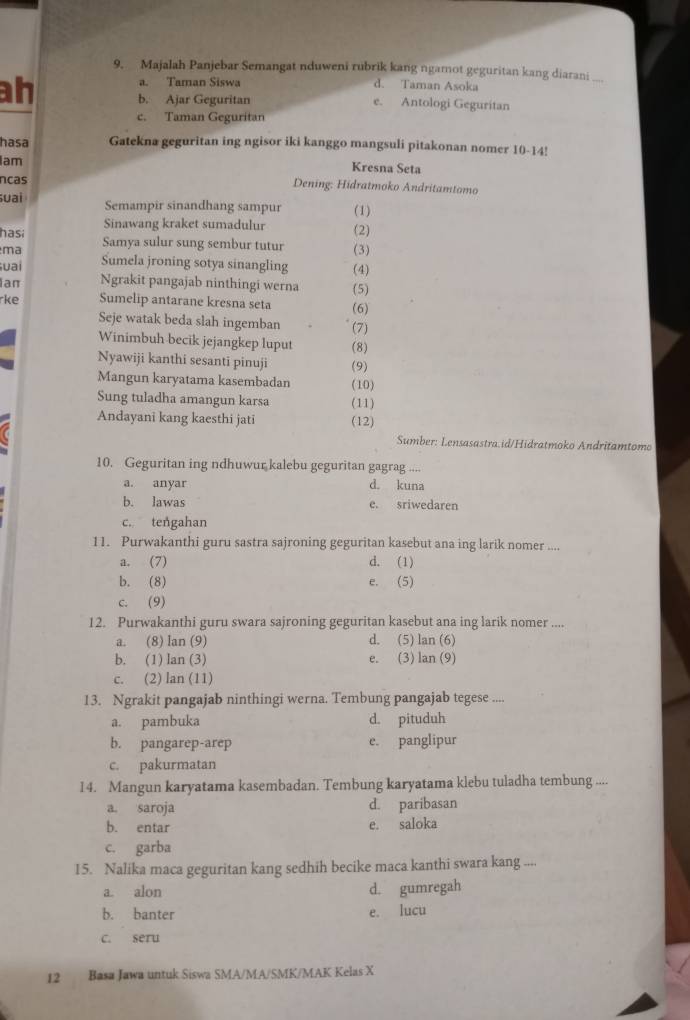 Majalah Panjebar Semangat nduweni rubrik kang ngamot geguritan kang diarani_
ah
a. Taman Siswa d. Taman Asoka
b. Ajar Geguritan e. Antologi Geguritan
c. Taman Geguritan
hasa Gatekna geguritan ing ngisor iki kanggo mangsuli pitakonan nomer 10-14!
Iam
Kresna Seta
ncas  Dening: Hidratmoko Andritamtomo
uai Semampir sinandhang sampur (1)
Sinawang kraket sumadulur
hasi (2)
ma Samya sulur sung sembur tutur (3)
uai Sumela jroning sotya sinangling (4)
Ian Ngrakit pangajab ninthingi werna (5)
rke Sumelip antarane kresna seta (6)
Seje watak beda slah ingemban (7)
Winimbuh becik jejangkep luput (8)
Nyawiji kanthi sesanti pinuji (9)
Mangun karyatama kasembadan (10)
Sung tuladha amangun karsa (11)
Andayani kang kaesthi jati (12)
Sumber: Lensasastra.id/Hidratmoko Andritamtomo
10. Geguritan ing ndhuwur kalebu geguritan gagrag ....
a. anyar d. kuna
b. lawas e. sriwedaren
c. tengahan
11. Purwakanthi guru sastra sajroning geguritan kasebut ana ing larik nomer ....
a. (7) d. (1)
b. (8) e. (5)
c. (9)
12. Purwakanthi guru swara sajroning geguritan kasebut ana ing larik nomer ....
a. (8) lan (9) d. (5) lan (6)
b. (1) lan (3) e. (3) lan (9)
c. (2) lan (11)
13. Ngrakit pangajab ninthingi werna. Tembung pangajab tegese ....
a. pambuka d. pituduh
b. pangarep-arep e. panglipur
c. pakurmatan
14. Mangun karyatama kasembadan. Tembung karyatama klebu tuladha tembung ....
a. saroja d. paribasan
b. entar e. saloka
c. garba
15. Nalika maca geguritan kang sedhih becike maca kanthi swara kang ....
a. alon d. gumregah
b. banter e. lucu
c. seru
12 Basa Jawa untuk Siswa SMA/MA/SMK/MAK Kelas X