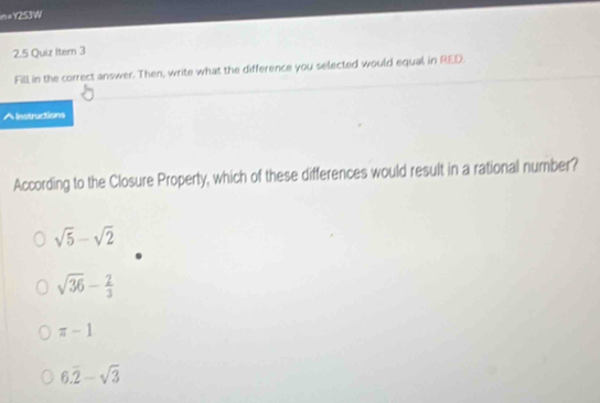 n=Y25JW
2.5 Quiz Itern 3
Fill in the correct answer. Then, write what the difference you selected would equal in RED.
^Instructions
According to the Closure Property, which of these differences would result in a rational number?
sqrt(5)-sqrt(2)
sqrt(36)- 2/3 
π -1
6.overline 2-sqrt(3)